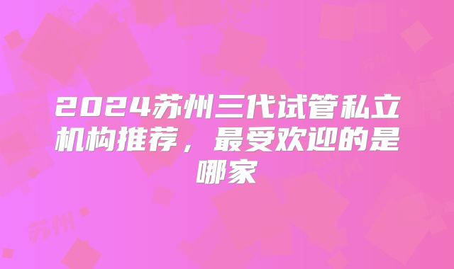 2024苏州三代试管私立机构推荐,最受欢迎的是哪家