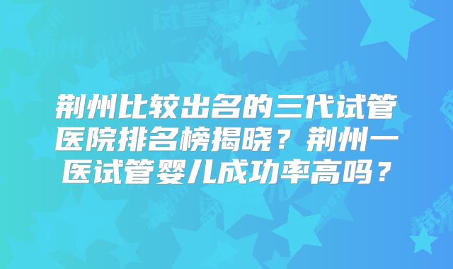 荆州比较出名的三代试管医院排名榜揭晓?荆州一医试管婴儿成功率高吗?