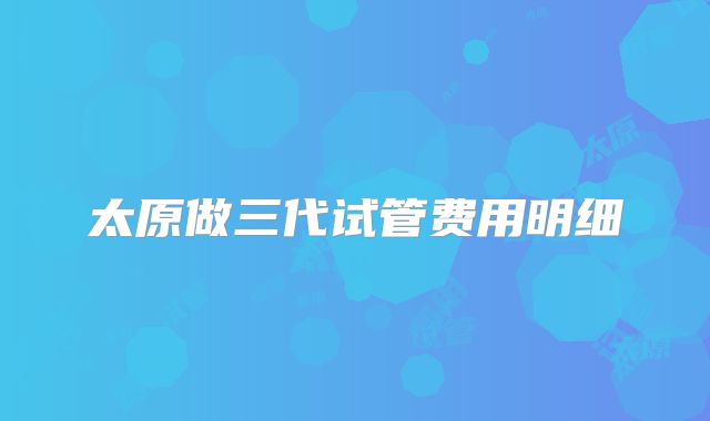 太原做三代试管费用明细