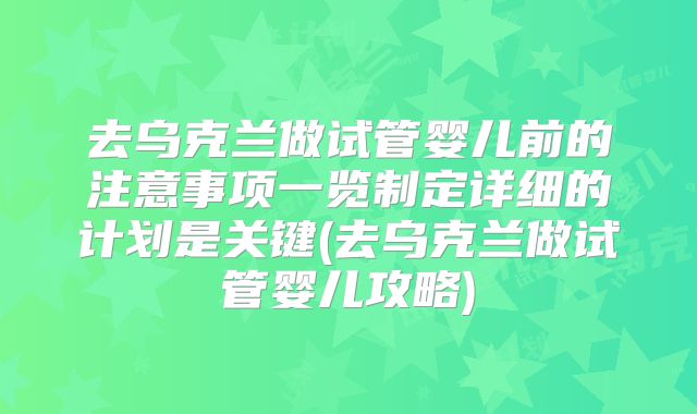 去乌克兰做试管婴儿前的注意事项一览制定详细的计划是关键(去乌克兰做试管婴儿攻略)