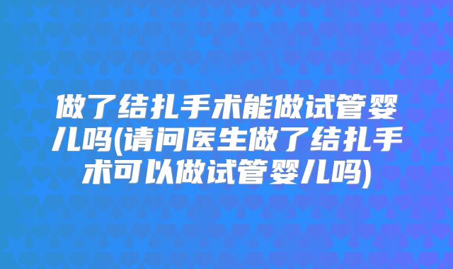 做了结扎手术能做试管婴儿吗(请问医生做了结扎手术可以做试管婴儿吗)