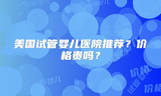 美国试管婴儿医院推荐?价格贵吗?