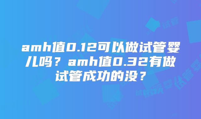 amh值0.12可以做试管婴儿吗?amh值0.32有做试管成功的没?