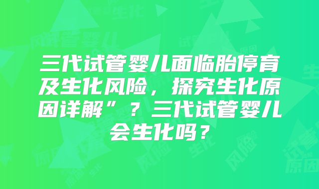 三代试管婴儿面临胎停育及生化风险，探究生化原因详解”？三代试管婴儿会生化吗？