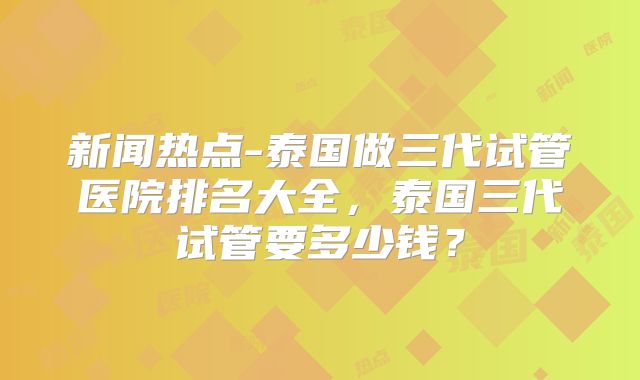 新闻热点-泰国做三代试管医院排名大全，泰国三代试管要多少钱？