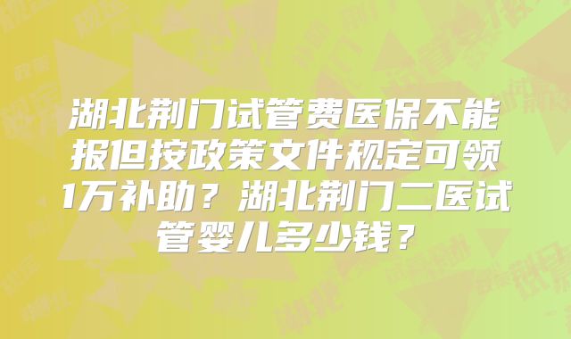 湖北荆门试管费医保不能报但按政策文件规定可领1万补助?湖北荆门二医试管婴儿多少钱?