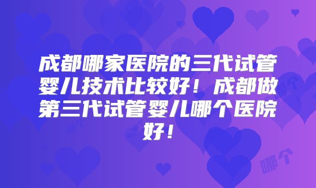 成都哪家医院的三代试管婴儿技术比较好！成都做第三代试管婴儿哪个医院好！