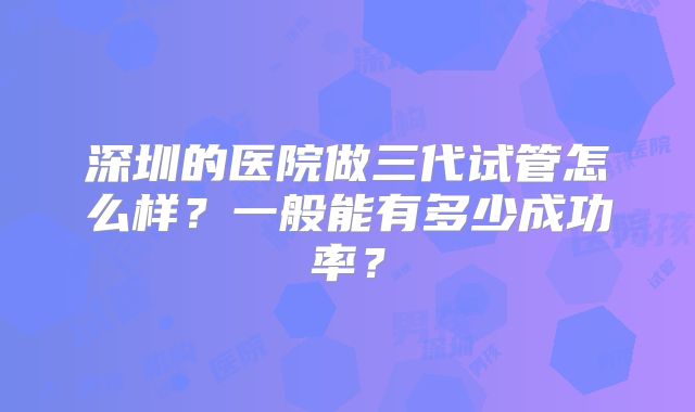 深圳的医院做三代试管怎么样？一般能有多少成功率？