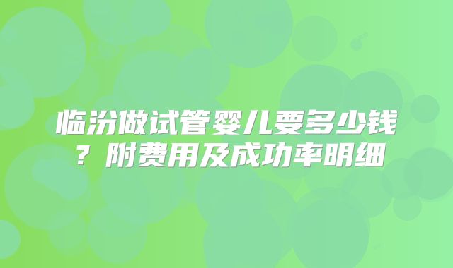 临汾做试管婴儿要多少钱?附费用及成功率明细