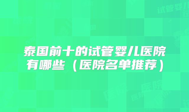 泰国前十的试管婴儿医院有哪些（医院名单推荐）