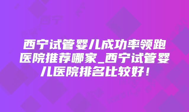 西宁试管婴儿成功率领跑医院推荐哪家_西宁试管婴儿医院排名比较好!