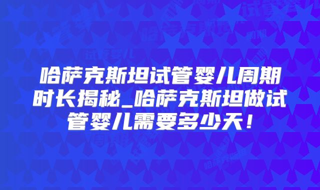 哈萨克斯坦试管婴儿周期时长揭秘_哈萨克斯坦做试管婴儿需要多少天！