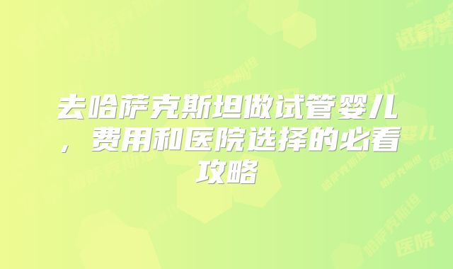 去哈萨克斯坦做试管婴儿，费用和医院选择的必看攻略