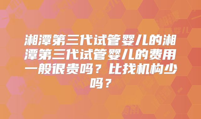 湘潭第三代试管婴儿的湘潭第三代试管婴儿的费用一般很贵吗?比找机构少吗?