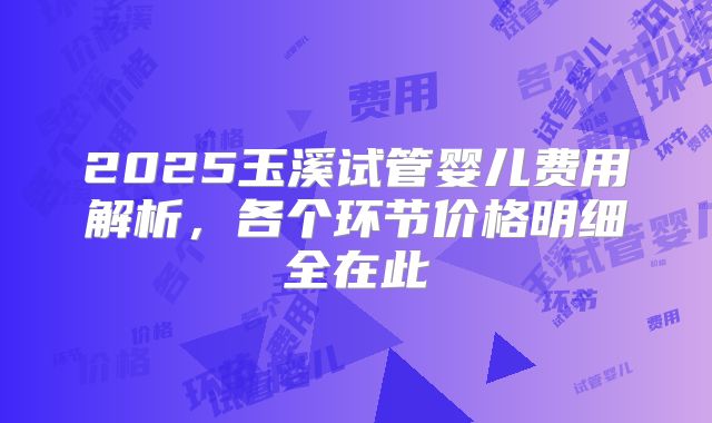 2025玉溪试管婴儿费用解析，各个环节价格明细全在此