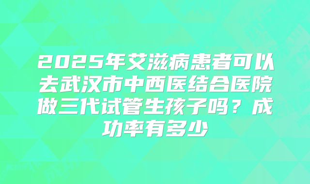2025年艾滋病患者可以去武汉市中西医结合医院做三代试管生孩子吗?成功率有多少