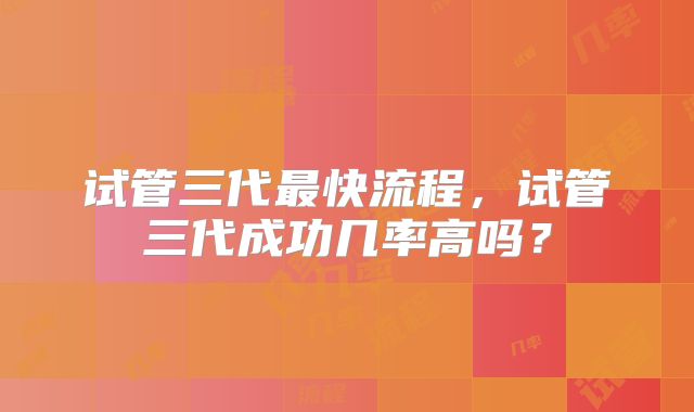 试管三代最快流程，试管三代成功几率高吗？