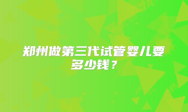 郑州做第三代试管婴儿要多少钱?