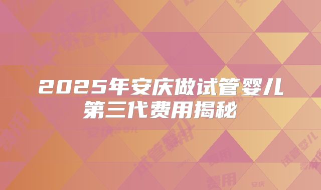 2025年安庆做试管婴儿第三代费用揭秘