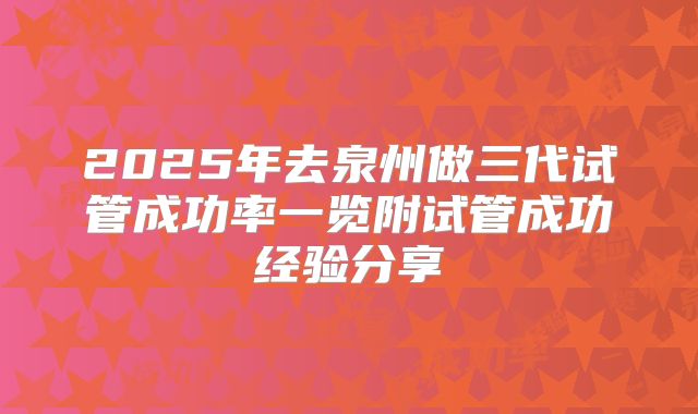 2025年去泉州做三代试管成功率一览附试管成功经验分享