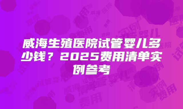 威海生殖医院试管婴儿多少钱?2025费用清单实例参考