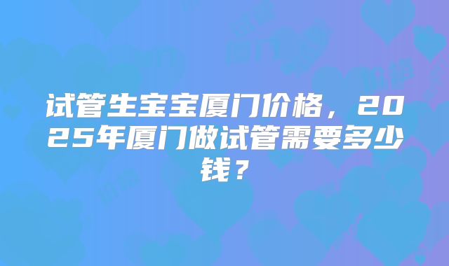 试管生宝宝厦门价格，2025年厦门做试管需要多少钱？