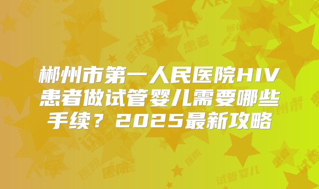 郴州市第一人民医院HIV患者做试管婴儿需要哪些手续？2025最新攻略