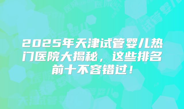 2025年天津试管婴儿热门医院大揭秘，这些排名前十不容错过！