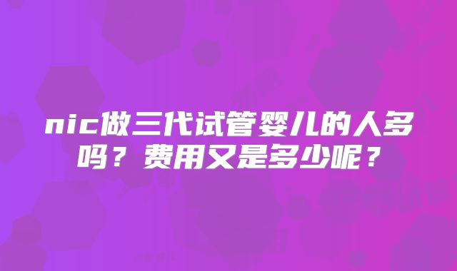 nic做三代试管婴儿的人多吗？费用又是多少呢？