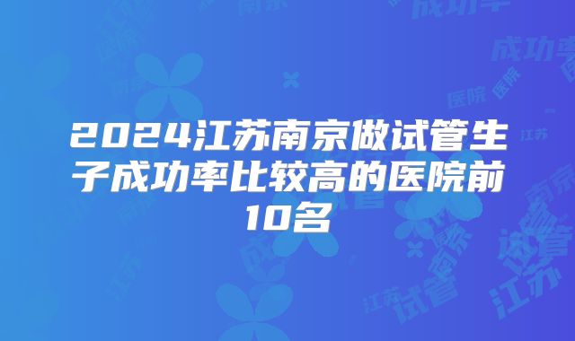 2024江苏南京做试管生子成功率比较高的医院前10名