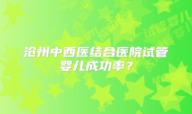 沧州中西医结合医院试管婴儿成功率？
