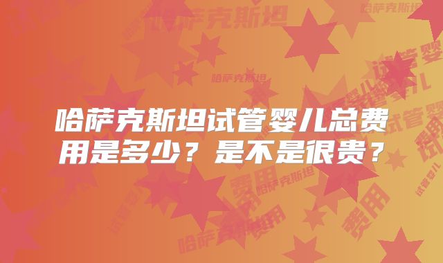 哈萨克斯坦试管婴儿总费用是多少？是不是很贵？