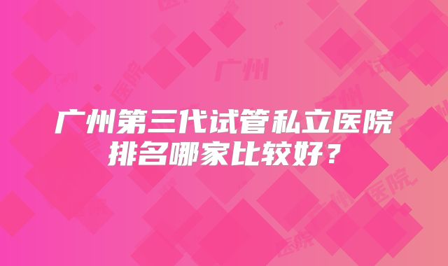 广州第三代试管私立医院排名哪家比较好？