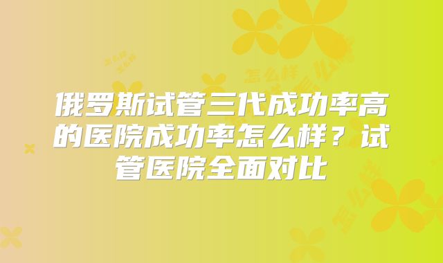俄罗斯试管三代成功率高的医院成功率怎么样?试管医院全面对比