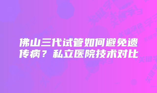 佛山三代试管如何避免遗传病？私立医院技术对比