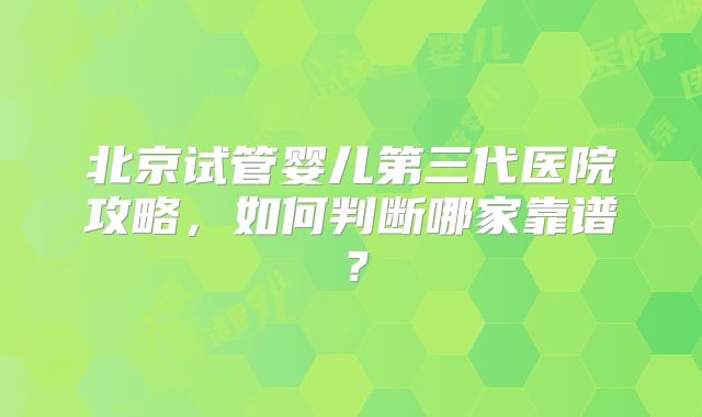 北京试管婴儿第三代医院攻略，如何判断哪家靠谱？