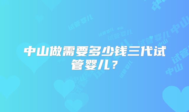 中山做需要多少钱三代试管婴儿？