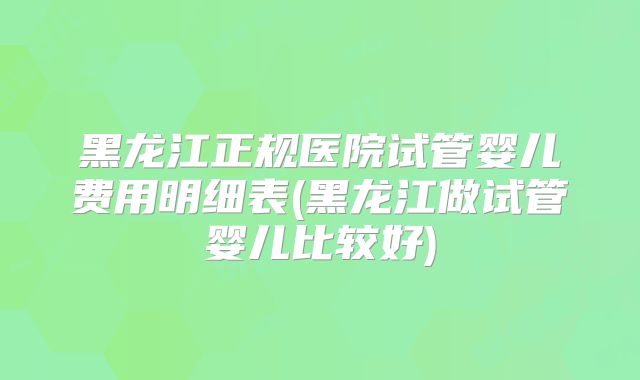 黑龙江正规医院试管婴儿费用明细表(黑龙江做试管婴儿比较好)