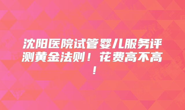 沈阳医院试管婴儿服务评测黄金法则!花费高不高!
