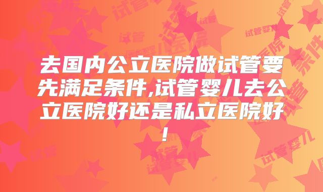 去国内公立医院做试管要先满足条件,试管婴儿去公立医院好还是私立医院好!