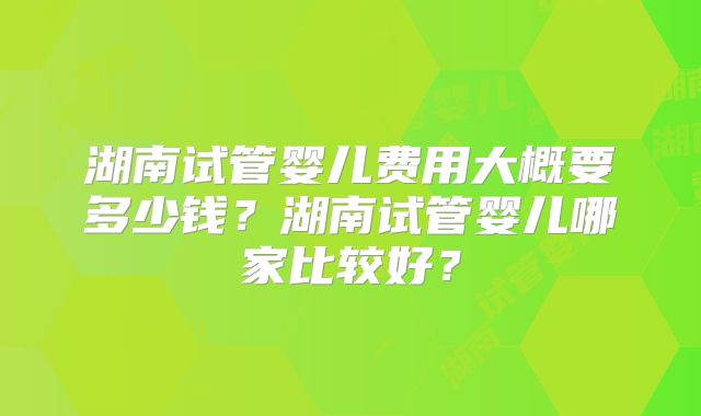 湖南试管婴儿费用大概要多少钱?湖南试管婴儿哪家比较好?