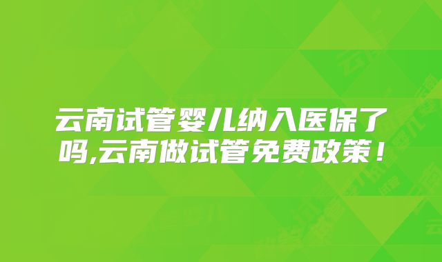 云南试管婴儿纳入医保了吗,云南做试管免费政策！
