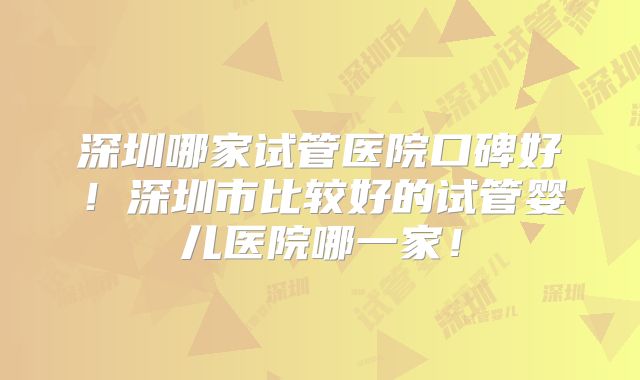 深圳哪家试管医院口碑好!深圳市比较好的试管婴儿医院哪一家!