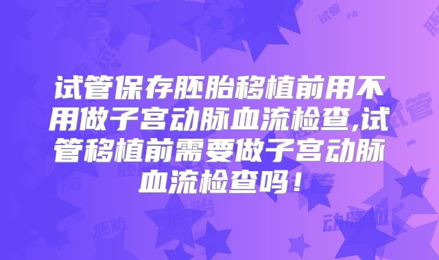 试管保存胚胎移植前用不用做子宫动脉血流检查,试管移植前需要做子宫动脉血流检查吗!