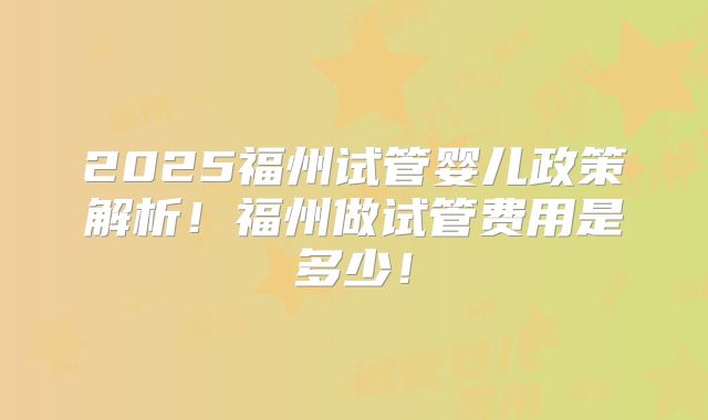 2025福州试管婴儿政策解析！福州做试管费用是多少！