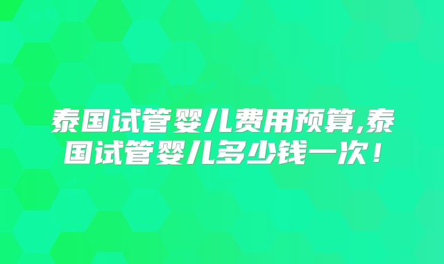泰国试管婴儿费用预算,泰国试管婴儿多少钱一次！