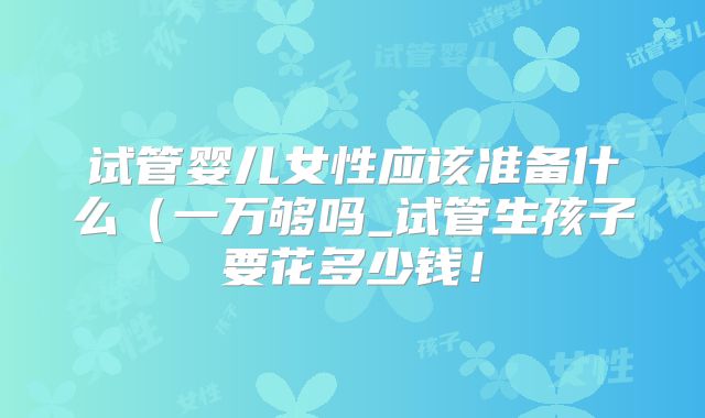 试管婴儿女性应该准备什么（一万够吗_试管生孩子要花多少钱！