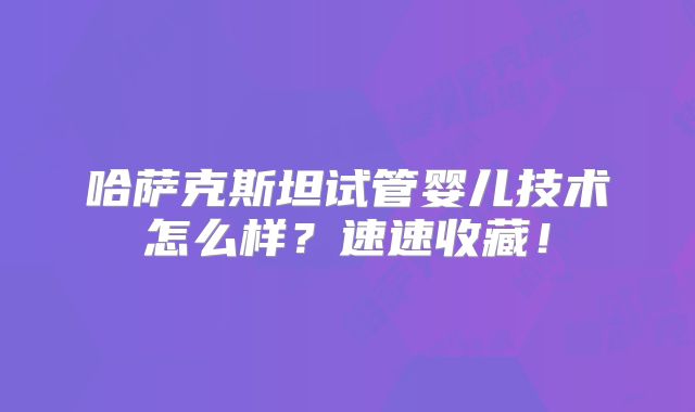 哈萨克斯坦试管婴儿技术怎么样?速速收藏!