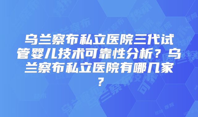 乌兰察布私立医院三代试管婴儿技术可靠性分析？乌兰察布私立医院有哪几家？