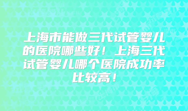 上海市能做三代试管婴儿的医院哪些好！上海三代试管婴儿哪个医院成功率比较高！